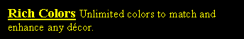 Text Box: Rich Colors Unlimited colors to match and enhance any dcor.
